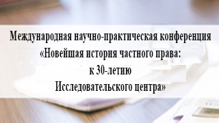 Международная научно-практическая конференция «Новейшая история частного права: к 30-летию Исследовательского центра»